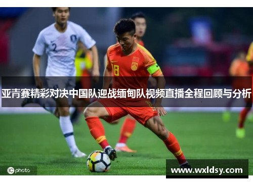 亚青赛精彩对决中国队迎战缅甸队视频直播全程回顾与分析